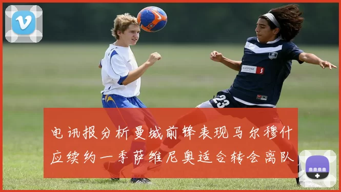 电讯报分析曼城前锋表现马尔穆什应续约一季萨维尼奥适合转会离队