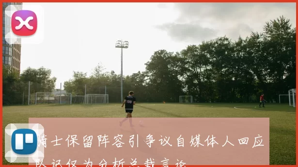 骑士保留阵容引争议自媒体人回应队记仅为分析总裁言论