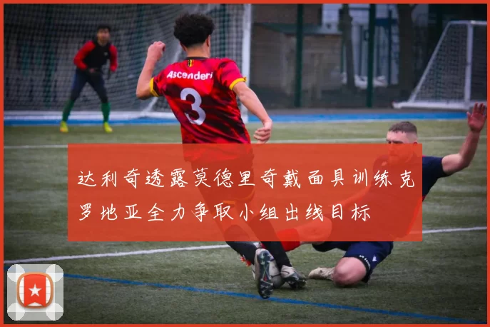 达利奇透露莫德里奇戴面具训练克罗地亚全力争取小组出线目标