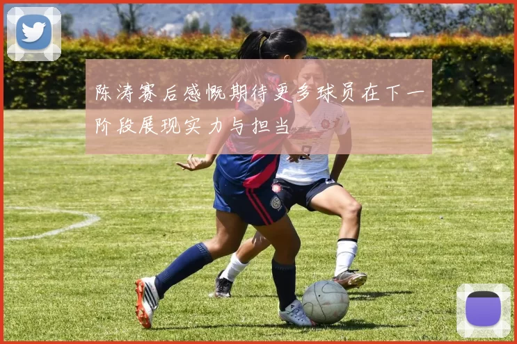 陈涛赛后感慨期待更多球员在下一阶段展现实力与担当