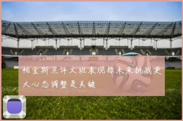 帕金斯点评文班表现称未来挑战更大心态调整是关键