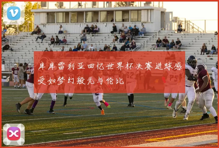 库库雷利亚回忆世界杯决赛进球感受如梦幻般无与伦比