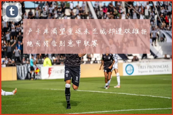 卢卡库渴望重返米兰城却遭双雄拒绝或将告别意甲联赛