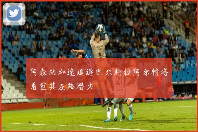 阿森纳加速追逐巴尔科拉阿尔特塔看重其左路潜力