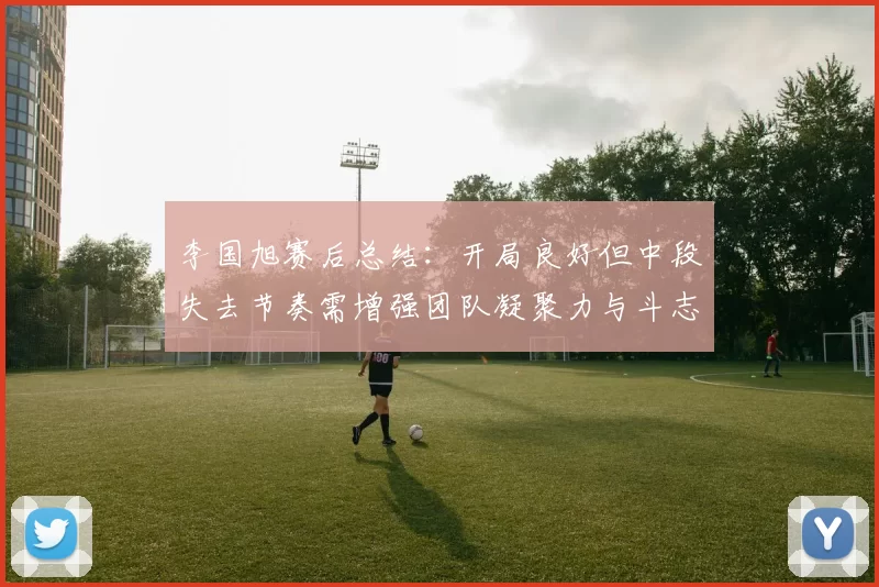 李国旭赛后总结：开局良好但中段失去节奏需增强团队凝聚力与斗志
