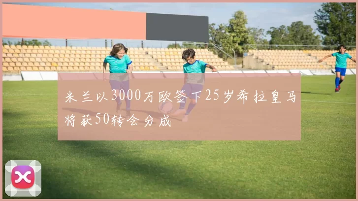 米兰以3000万欧签下25岁希拉皇马将获50转会分成