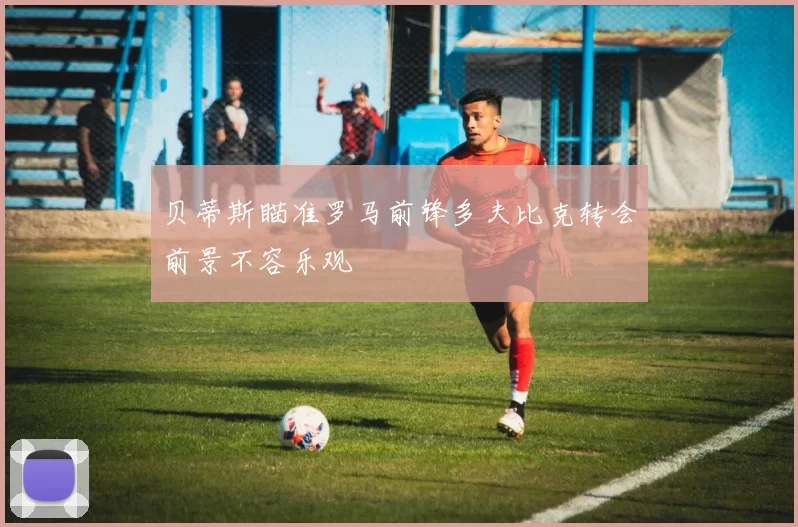 贝蒂斯瞄准罗马前锋多夫比克转会前景不容乐观